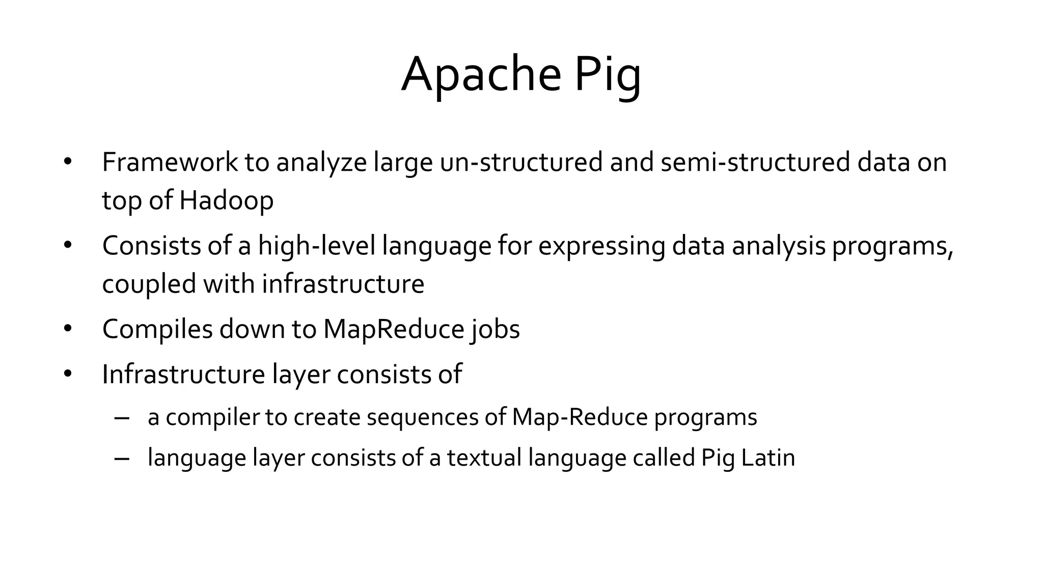 Apache Pig
• Framework to analyze large un-structured and semi-structured data on
top of Hadoop
• Consists of a high-level language for expressing data analysis programs,
coupled with infrastructure
• Compiles down to MapReduce jobs
• Infrastructure layer consists of
– a compiler to create sequences of Map-Reduce programs
– language layer consists of a textual language called Pig Latin
 