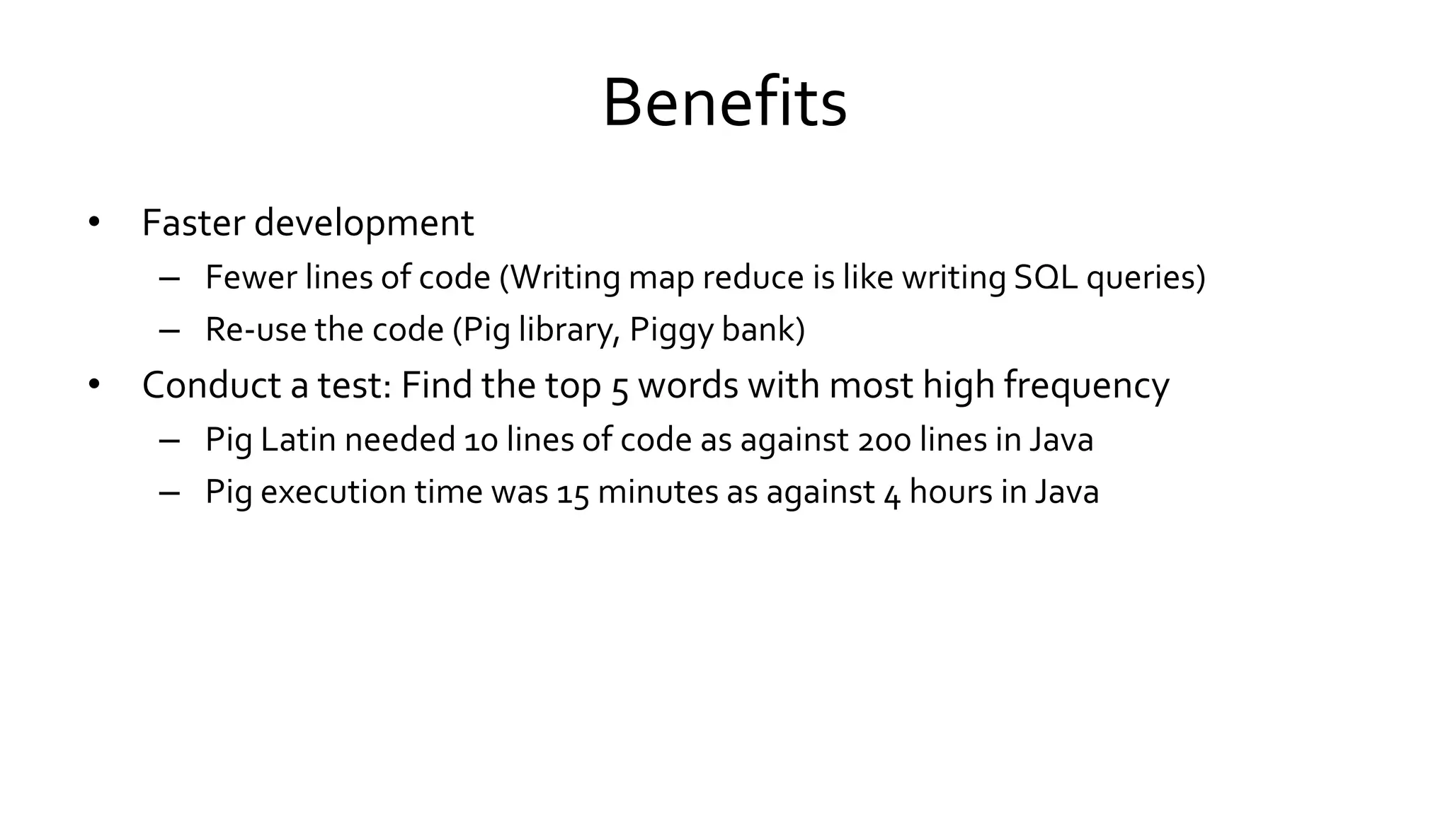 Benefits
• Faster development
– Fewer lines of code (Writing map reduce is like writing SQL queries)
– Re-use the code (Pig library, Piggy bank)
• Conduct a test: Find the top 5 words with most high frequency
– Pig Latin needed 10 lines of code as against 200 lines in Java
– Pig execution time was 15 minutes as against 4 hours in Java
 