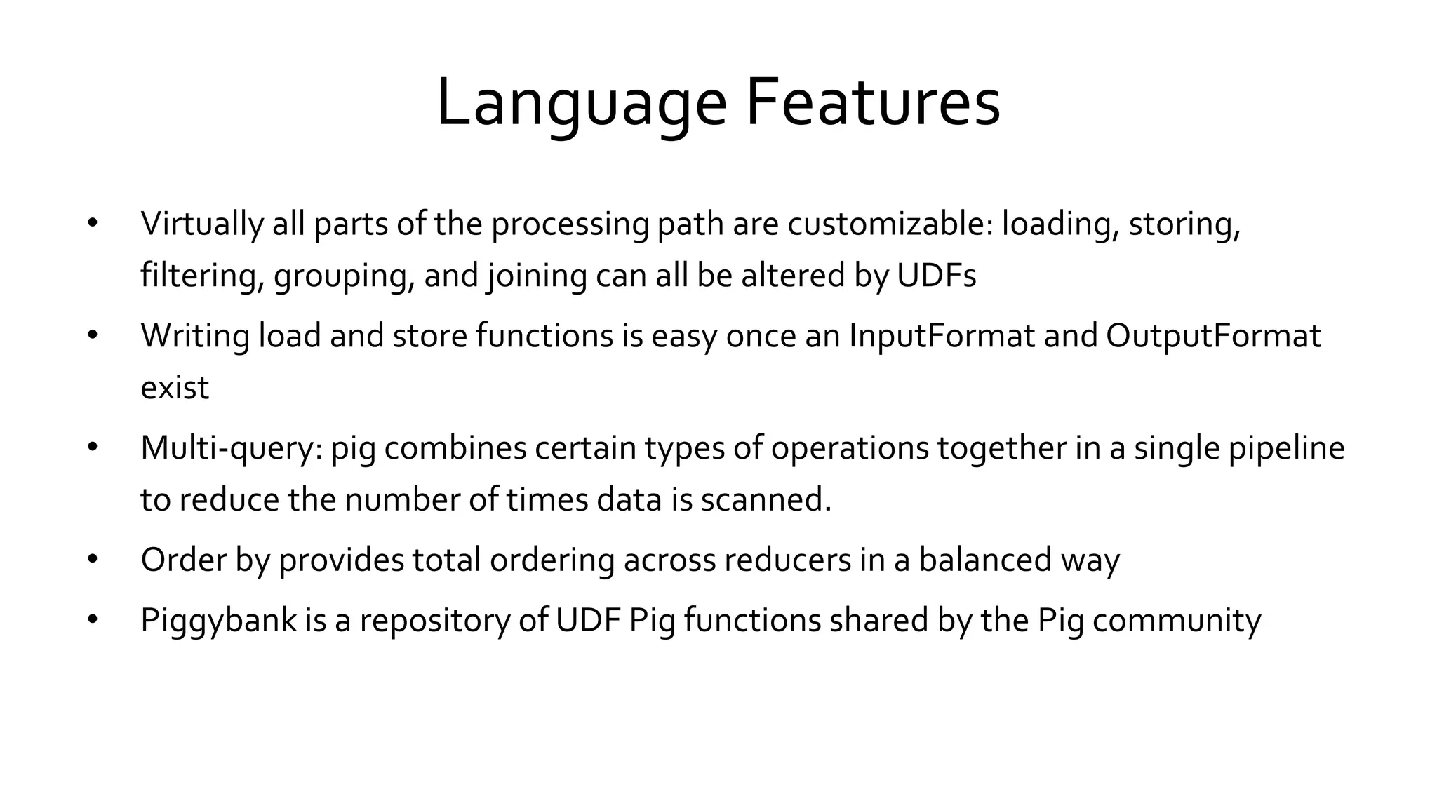 Language Features
• Virtually all parts of the processing path are customizable: loading, storing,
filtering, grouping, and joining can all be altered by UDFs
• Writing load and store functions is easy once an InputFormat and OutputFormat
exist
• Multi-query: pig combines certain types of operations together in a single pipeline
to reduce the number of times data is scanned.
• Order by provides total ordering across reducers in a balanced way
• Piggybank is a repository of UDF Pig functions shared by the Pig community
 