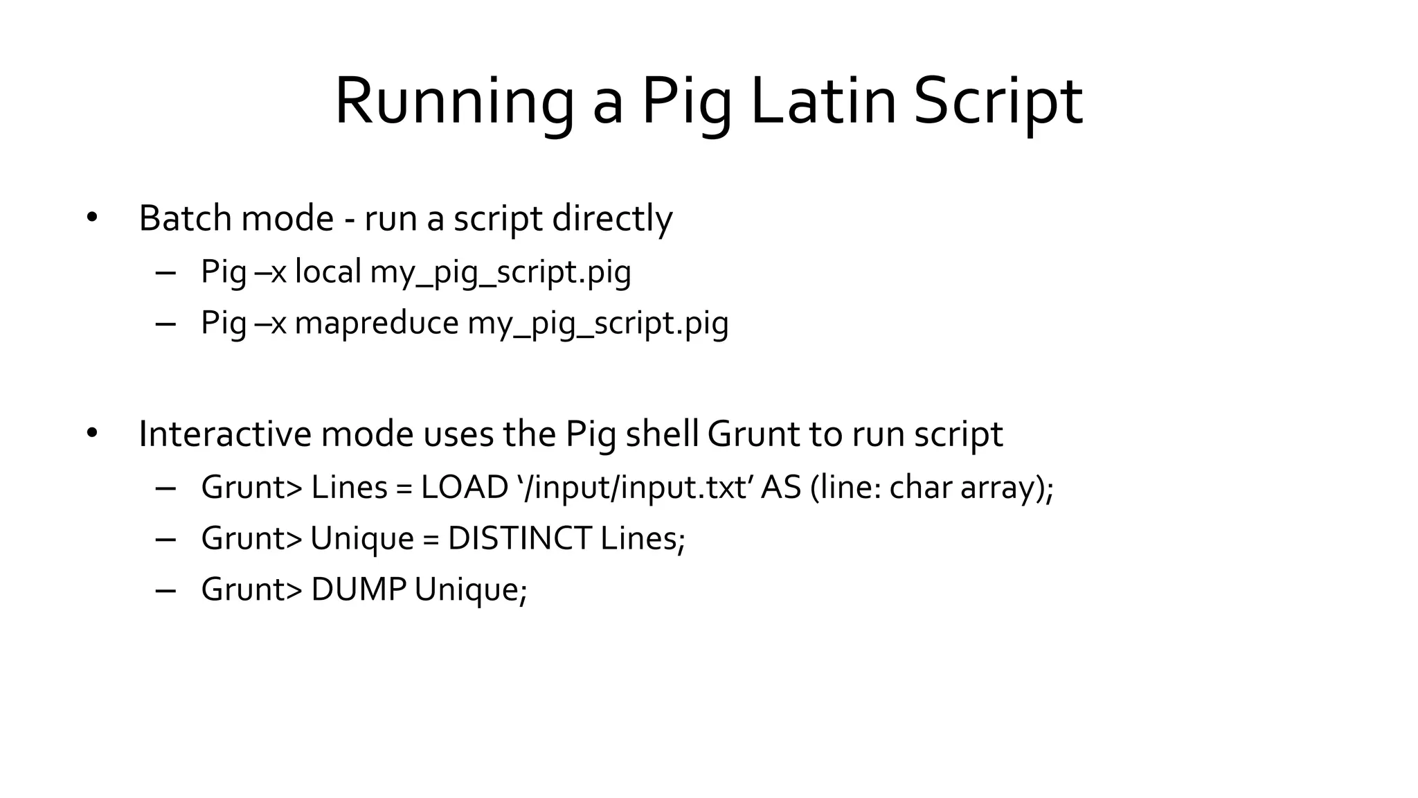 Running a Pig Latin Script
• Batch mode - run a script directly
– Pig –x local my_pig_script.pig
– Pig –x mapreduce my_pig_script.pig
• Interactive mode uses the Pig shell Grunt to run script
– Grunt> Lines = LOAD ‘/input/input.txt’ AS (line: char array);
– Grunt> Unique = DISTINCT Lines;
– Grunt> DUMP Unique;
 