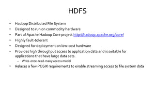 HDFS
• Hadoop Distributed File System
• Designed to run on commodity hardware
• Part of Apache Hadoop Core project http://hadoop.apache.org/core/
• Highly fault-tolerant
• Designed for deployment on low-cost hardware
• Provides high throughput access to application data and is suitable for
applications that have large data sets.
– Write-once-read-many access model
• Relaxes a few POSIX requirements to enable streaming access to file system data
 