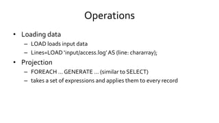 Operations
• Loading data
– LOAD loads input data
– Lines=LOAD ‘input/access.log’ AS (line: chararray);
• Projection
– FOREACH … GENERATE … (similar to SELECT)
– takes a set of expressions and applies them to every record
 