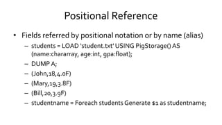 Positional Reference
• Fields referred by positional notation or by name (alias)
– students = LOAD 'student.txt' USING PigStorage() AS
(name:chararray, age:int, gpa:float);
– DUMP A;
– (John,18,4.0F)
– (Mary,19,3.8F)
– (Bill,20,3.9F)
– studentname = Foreach students Generate $1 as studentname;
 