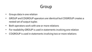 Group
• Groups data in one relation
• GROUP and COGROUP operators are identical but COGROUP creates a
nested set of output tuples
• Both operators work with one or more relations
• For readability GROUP is used in statements involving one relation
• COGROUP is used in statements involving two or more relations
 