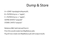 Dump & Store
A = LOAD ‘input/pig/multiquery/A’;
B = FILTER A by $1 == “apple”;
C = FILTER A by $1 == “apple”;
SOTRE B INTO “output/b”
STORE C INTO “output/c”
Relations B&C both derived from A
Prior this would create two MapReduce jobs
Pig will now create one MapReduce job with output results
 