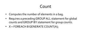 Count
• Computes the number of elements in a bag.
• Requires a preceding GROUP ALL statement for global
counts and GROUP BY statement for group counts.
• X = FOREACH B GENERATE COUNT(A);
 