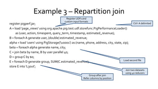 Example 3 – Repartition join
register pigperf.jar;
A = load ‘page_views' using org.apache.pig.test.udf.storefunc.PigPerformanceLoader()
as (user, action, timespent, query_term, timestamp, estimated_revenue);
B = foreach A generate user, (double) estimated_revenue;
alpha = load ’users' using PigStorage('u0001') as (name, phone, address, city, state, zip);
beta = foreach alpha generate name, city;
C = join beta by name, B by user parallel 40;
D = group C by $0;
E = foreach D generate group, SUM(C.estimated_revenue);
store E into 'L3out';
Register UDFs and
custom input formats Ctrl- A
delimited
Join two datasets
using 40 reducers
Load second file
Group after join
Refer columns by position
 