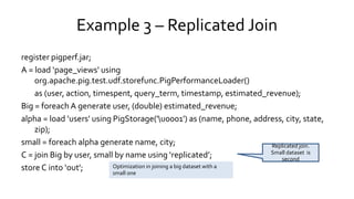 Example 3 – Replicated Join
register pigperf.jar;
A = load ‘page_views' using
org.apache.pig.test.udf.storefunc.PigPerformanceLoader()
as (user, action, timespent, query_term, timestamp, estimated_revenue);
Big = foreach A generate user, (double) estimated_revenue;
alpha = load ’users' using PigStorage('u0001') as (name, phone, address, city, state,
zip);
small = foreach alpha generate name, city;
C = join Big by user, small by name using ‘replicated’;
store C into ‘out';
Replicated join.
Small dataset is
second
Optimization in joining a big dataset with a
small one
 