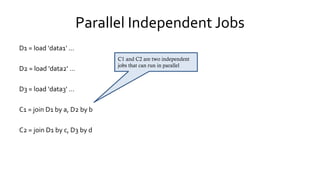 Parallel Independent Jobs
D1 = load 'data1' …
D2 = load 'data2' …
D3 = load 'data3' …
C1 = join D1 by a, D2 by b
C2 = join D1 by c, D3 by d
C1 and C2 are two independent
jobs that can run in parallel
 