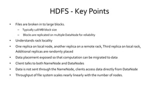 HDFS - Key Points
• Files are broken in to large blocks.
– Typically 128 MB block size
– Blocks are replicated on multiple DataNode for reliability
• Understands rack locality
• One replica on local node, another replica on a remote rack, Third replica on local rack,
Additional replicas are randomly placed
• Data placement exposed so that computation can be migrated to data
• Client talks to both NameNode and DataNodes
• Data is not sent through the NameNode, clients access data directly from DataNode
• Throughput of file system scales nearly linearly with the number of nodes.
 