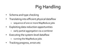 Pig Handling
• Schema and type checking
• Translating into efficient physical dataflow
– sequence of one or more MapReduce jobs
• Exploiting data reduction opportunities
– early partial aggregation via a combiner
• Executing the system-level dataflow
– running the MapReduce jobs
• Tracking progress, errors etc
 