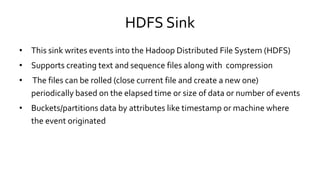 HDFS Sink
• This sink writes events into the Hadoop Distributed File System (HDFS)
• Supports creating text and sequence files along with compression
• The files can be rolled (close current file and create a new one)
periodically based on the elapsed time or size of data or number of events
• Buckets/partitions data by attributes like timestamp or machine where
the event originated
 