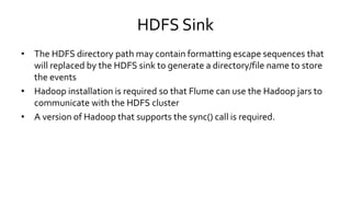 HDFS Sink
• The HDFS directory path may contain formatting escape sequences that
will replaced by the HDFS sink to generate a directory/file name to store
the events
• Hadoop installation is required so that Flume can use the Hadoop jars to
communicate with the HDFS cluster
• A version of Hadoop that supports the sync() call is required.
 