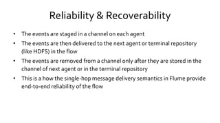 Reliability & Recoverability
• The events are staged in a channel on each agent
• The events are then delivered to the next agent or terminal repository
(like HDFS) in the flow
• The events are removed from a channel only after they are stored in the
channel of next agent or in the terminal repository
• This is a how the single-hop message delivery semantics in Flume provide
end-to-end reliability of the flow
 