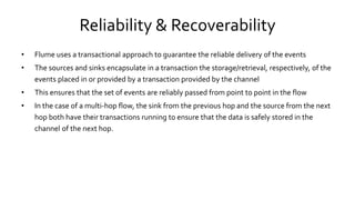 Reliability & Recoverability
• Flume uses a transactional approach to guarantee the reliable delivery of the events
• The sources and sinks encapsulate in a transaction the storage/retrieval, respectively, of the
events placed in or provided by a transaction provided by the channel
• This ensures that the set of events are reliably passed from point to point in the flow
• In the case of a multi-hop flow, the sink from the previous hop and the source from the next
hop both have their transactions running to ensure that the data is safely stored in the
channel of the next hop.
 