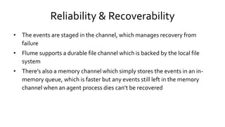 Reliability & Recoverability
• The events are staged in the channel, which manages recovery from
failure
• Flume supports a durable file channel which is backed by the local file
system
• There’s also a memory channel which simply stores the events in an in-
memory queue, which is faster but any events still left in the memory
channel when an agent process dies can’t be recovered
 