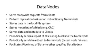 DataNodes
• Serve read/write requests from clients
• Perform replication tasks upon instruction by NameNode
• Stores data in the local file system
• Stores metadata of a block (e.g. CRC)
• Serves data and metadata to Clients
• Periodically sends a report of all existing blocks to the NameNode
• Periodically sends heartbeat to NameNode (detect node failures)
• Facilitates Pipelining of Data (to other specified DataNodes)
 