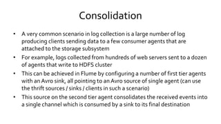 Consolidation
• A very common scenario in log collection is a large number of log
producing clients sending data to a few consumer agents that are
attached to the storage subsystem
• For example, logs collected from hundreds of web servers sent to a dozen
of agents that write to HDFS cluster
• This can be achieved in Flume by configuring a number of first tier agents
with an Avro sink, all pointing to an Avro source of single agent (can use
the thrift sources / sinks / clients in such a scenario)
• This source on the second tier agent consolidates the received events into
a single channel which is consumed by a sink to its final destination
 