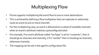 Multiplexing Flow
• Flume supports multiplexing the event flow to one or more destinations
• This is achieved by defining a flow multiplexer that can replicate or selectively
route an event to one or more channels
• For the multiplexing case, an event is delivered to a subset of available channels
when an event’s attribute matches a preconfigured value
• For example, if an event attribute called “txnType” is set to “customer”, then it
should go to channel1 and channel3, if it’s “vendor” then it should go to channel2,
otherwise channel3
• The mapping can be set in the agent’s configuration file
 