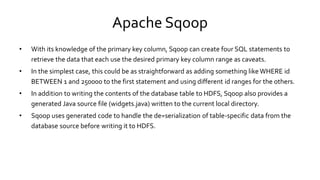 Apache Sqoop
• With its knowledge of the primary key column, Sqoop can create four SQL statements to
retrieve the data that each use the desired primary key column range as caveats.
• In the simplest case, this could be as straightforward as adding something like WHERE id
BETWEEN 1 and 250000 to the first statement and using different id ranges for the others.
• In addition to writing the contents of the database table to HDFS, Sqoop also provides a
generated Java source file (widgets.java) written to the current local directory.
• Sqoop uses generated code to handle the de=serialization of table-specific data from the
database source before writing it to HDFS.
 