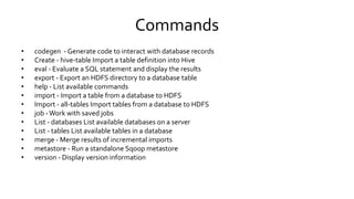 Commands
• codegen - Generate code to interact with database records
• Create - hive-table Import a table definition into Hive
• eval - Evaluate a SQL statement and display the results
• export - Export an HDFS directory to a database table
• help - List available commands
• import - Import a table from a database to HDFS
• Import - all-tables Import tables from a database to HDFS
• job - Work with saved jobs
• List - databases List available databases on a server
• List - tables List available tables in a database
• merge - Merge results of incremental imports
• metastore - Run a standalone Sqoop metastore
• version - Display version information
 