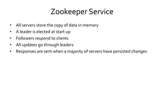 Zookeeper Service
• All servers store the copy of data in memory
• A leader is elected at start up
• Followers respond to clients
• All updates go through leaders
• Responses are sent when a majority of servers have persisted changes
 