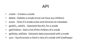 API
• create - Creates a znode
• delete - Deletes a znode (must not have any children)
• exists - Tests if a znode exists and retrieves its metadata
• getACL, setACL - Gets/sets the ACL for a znode
• getChildren - Gets a list of the children of a znode
• getData, setData - Gets/sets data associated with a znode
• sync - Synchronizes a client’s view of a znode with ZooKeeper
 
