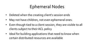 Ephemeral Nodes
• Deleted when the creating client’s session ends
• May not have children, not even ephemeral ones.
• Even though tied to a client session, they are visible to all
clients subject to their ACL policy
• Ideal for building applications that need to know when
certain distributed resources are available
 