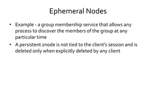 Ephemeral Nodes
• Example - a group membership service that allows any
process to discover the members of the group at any
particular time
• A persistent znode is not tied to the client’s session and is
deleted only when explicitly deleted by any client
 