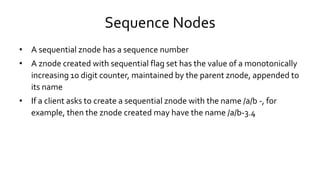Sequence Nodes
• A sequential znode has a sequence number
• A znode created with sequential flag set has the value of a monotonically
increasing 10 digit counter, maintained by the parent znode, appended to
its name
• If a client asks to create a sequential znode with the name /a/b -, for
example, then the znode created may have the name /a/b-3.4
 