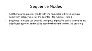 Sequence Nodes
• Another new sequential znode with the name /a/b will have a unique
name with a larger value of the counter - for example, /a/b-5
• Sequence numbers can be used to impose a global ordering on events in a
distributed system, and may be used by the client to infer the ordering
 