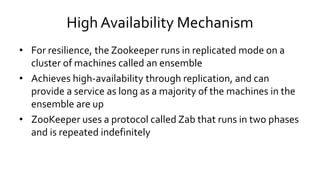 High Availability Mechanism
• For resilience, the Zookeeper runs in replicated mode on a
cluster of machines called an ensemble
• Achieves high-availability through replication, and can
provide a service as long as a majority of the machines in the
ensemble are up
• ZooKeeper uses a protocol called Zab that runs in two phases
and is repeated indefinitely
 