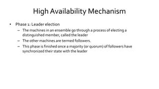 High Availability Mechanism
• Phase 1: Leader election
– The machines in an ensemble go through a process of electing a
distinguished member, called the leader
– The other machines are termed followers.
– This phase is finished once a majority (or quorum) of followers have
synchronized their state with the leader
 