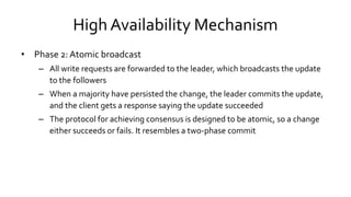 High Availability Mechanism
• Phase 2: Atomic broadcast
– All write requests are forwarded to the leader, which broadcasts the update
to the followers
– When a majority have persisted the change, the leader commits the update,
and the client gets a response saying the update succeeded
– The protocol for achieving consensus is designed to be atomic, so a change
either succeeds or fails. It resembles a two-phase commit
 