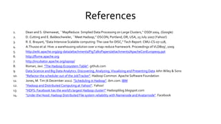 References
1. Dean and S. Ghemawat, ``MapReduce: Simplied Data Processing on Large Clusters,’’ OSDI 2004. (Google)
2. D. Cutting and E. Baldeschwieler, ``Meet Hadoop,’’ OSCON, Portland, OR, USA, 25 July 2007 (Yahoo!)
3. R. E. Brayant, “Data Intensive Scalable computing: The case for DISC,” Tech Report: CMU-CS-07-128,
4. A.Thusoo et al. Hive: a warehousing solution over a map-reduce framework. Proceedings of VLDB09', 2009
5. http://wiki.apache.org/pig-data/attachments/PigTalksPapers/attachments/ApacheConEurope09.ppt
6. http://flume.apache.org
7. http://incubator.apache.org/sqoop/
8. Roman, Javi. "The Hadoop Ecosystem Table". github.com
9. Data Science and Big Data Analytics: Discovering, Analyzing, Visualizing and Presenting Data John Wiley & Sons
10. "Refactor the scheduler out of the JobTracker". Hadoop Common. Apache Software Foundation
11. Jones, M. Tim (6 December 2011). "Scheduling in Hadoop". ibm.com. IBM
12. "Hadoop and Distributed Computing at Yahoo!". Yahoo!
13. "HDFS: Facebook has the world's largest Hadoop cluster!” Hadoopblog.blogspot.com
14. "Under the Hood: Hadoop Distributed File system reliability with Namenode and Avatarnode". Facebook
 