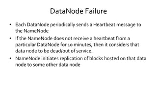 DataNode Failure
• Each DataNode periodically sends a Heartbeat message to
the NameNode
• If the NameNode does not receive a heartbeat from a
particular DataNode for 10 minutes, then it considers that
data node to be dead/out of service.
• NameNode initiates replication of blocks hosted on that data
node to some other data node
 