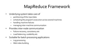 MapReduce Framework
• Underlying system takes care of
– partitioning of the input data
– scheduling the program’s execution across several machines
– handling machine failures
– managing inter-machine communication
• Provides inter-node communication
– Failure recovery, consistency etc
– Load balancing, scalability etc
• Suitable for batch processing applications
– Log processing
– Web index building
 