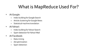 What is MapReduce Used For?
• At Google:
– Index building for Google Search
– Article clustering for Google News
– Statistical machine translation
• At Yahoo!:
– Index building for Yahoo! Search
– Spam detection for Yahoo! Mail
• At Facebook:
– Data mining
– Ad optimization
– Spam detection
 