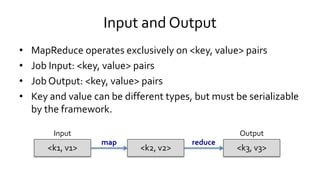 Input and Output
• MapReduce operates exclusively on <key, value> pairs
• Job Input: <key, value> pairs
• Job Output: <key, value> pairs
• Key and value can be different types, but must be serializable
by the framework.
<k1, v1><k1, v1> <k2, v2><k2, v2> <k3, v3><k3, v3>
Input Output
map reduce
 