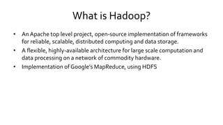 What is Hadoop?
• An Apache top level project, open-source implementation of frameworks
for reliable, scalable, distributed computing and data storage.
• A flexible, highly-available architecture for large scale computation and
data processing on a network of commodity hardware.
• Implementation of Google’s MapReduce, using HDFS
 