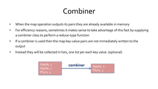 Combiner
• When the map operation outputs its pairs they are already available in memory
• For efficiency reasons, sometimes it makes sense to take advantage of this fact by supplying
a combiner class to perform a reduce-type function
• If a combiner is used then the map key-value pairs are not immediately written to the output
• Instead they will be collected in lists, one list per each key value. (optional)
Apple, 1
Apple, 1
Plum, 1
Apple, 1
Apple, 1
Plum, 1
Apple, 2
Plum, 1
Apple, 2
Plum, 1
combiner
 