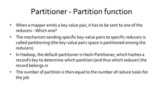 Partitioner - Partition function
• When a mapper emits a key value pair, it has to be sent to one of the
reducers - Which one?
• The mechanism sending specific key-value pairs to specific reducers is
called partitioning (the key-value pairs space is partitioned among the
reducers)
• In Hadoop, the default partitioner is Hash-Partitioner, which hashes a
record’s key to determine which partition (and thus which reducer) the
record belongs in
• The number of partition is then equal to the number of reduce tasks for
the job
 