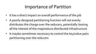 Importance of Partition
• It has a direct impact on overall performance of the job
• A poorly designed partitioning function will not evenly
distributes the charge over the reducers, potentially loosing
all the interest of the map/reduce distributed infrastructure
• It maybe sometimes necessary to control the key/value pairs
partitioning over the reducers
 