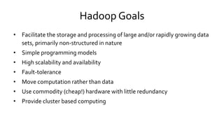 Hadoop Goals
• Facilitate the storage and processing of large and/or rapidly growing data
sets, primarily non-structured in nature
• Simple programming models
• High scalability and availability
• Fault-tolerance
• Move computation rather than data
• Use commodity (cheap!) hardware with little redundancy
• Provide cluster based computing
 