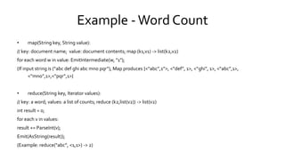 Example - Word Count
• map(String key, String value):
// key: document name; value: document contents; map (k1,v1) -> list(k2,v2)
for each word w in value: EmitIntermediate(w, "1");
(If input string is (“abc def ghi abc mno pqr”), Map produces {<“abc”,1”>, <“def”, 1>, <“ghi”, 1>, <“abc”,1>,
<“mno”,1>,<“pqr”,1>}
• reduce(String key, Iterator values):
// key: a word; values: a list of counts; reduce (k2,list(v2)) -> list(v2)
int result = 0;
for each v in values:
result += ParseInt(v);
Emit(AsString(result));
(Example: reduce(“abc”, <1,1>) -> 2)
 