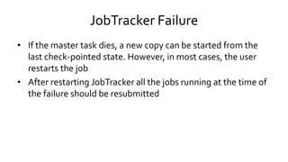 JobTracker Failure
• If the master task dies, a new copy can be started from the
last check-pointed state. However, in most cases, the user
restarts the job
• After restarting JobTracker all the jobs running at the time of
the failure should be resubmitted
 