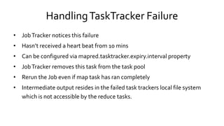 Handling TaskTracker Failure
• Job Tracker notices this failure
• Hasn’t received a heart beat from 10 mins
• Can be configured via mapred.tasktracker.expiry.interval property
• Job Tracker removes this task from the task pool
• Rerun the Job even if map task has ran completely
• Intermediate output resides in the failed task trackers local file system
which is not accessible by the reduce tasks.
 
