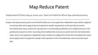 Map Reduce Patent
Google granted US Patent 7,650,331, January 2010 - System and method for efficient large-scale data processing
________________________________________________________________________________________________
A large-scale data processing system and method includes one or more application-independent map modules configured
to read input data and to apply at least one application-specific map operation to the input data to produce
intermediate data values, wherein the map operation is automatically parallelized across multiple processors in the
parallel processing environment. A plurality of intermediate data structures are used to store the intermediate data
values. One or more application-independent reduce modules are configured to retrieve the intermediate data values
and to apply at least one application-specific reduce operation to the intermediate data values to provide output data.
 