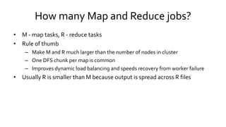 How many Map and Reduce jobs?
• M - map tasks, R - reduce tasks
• Rule of thumb
– Make M and R much larger than the number of nodes in cluster
– One DFS chunk per map is common
– Improves dynamic load balancing and speeds recovery from worker failure
• Usually R is smaller than M because output is spread across R files
 