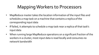 Mapping Workers to Processors
• MapReduce master takes the location information of the input files and
schedules a map task on a machine that contains a replica of the
corresponding input data
• If failed, it attempts to schedule a map task near a replica of that task's
input data
• When running large MapReduce operations on a significant fraction of
the workers in a cluster, most input data is read locally and consumes no
network bandwidth
 